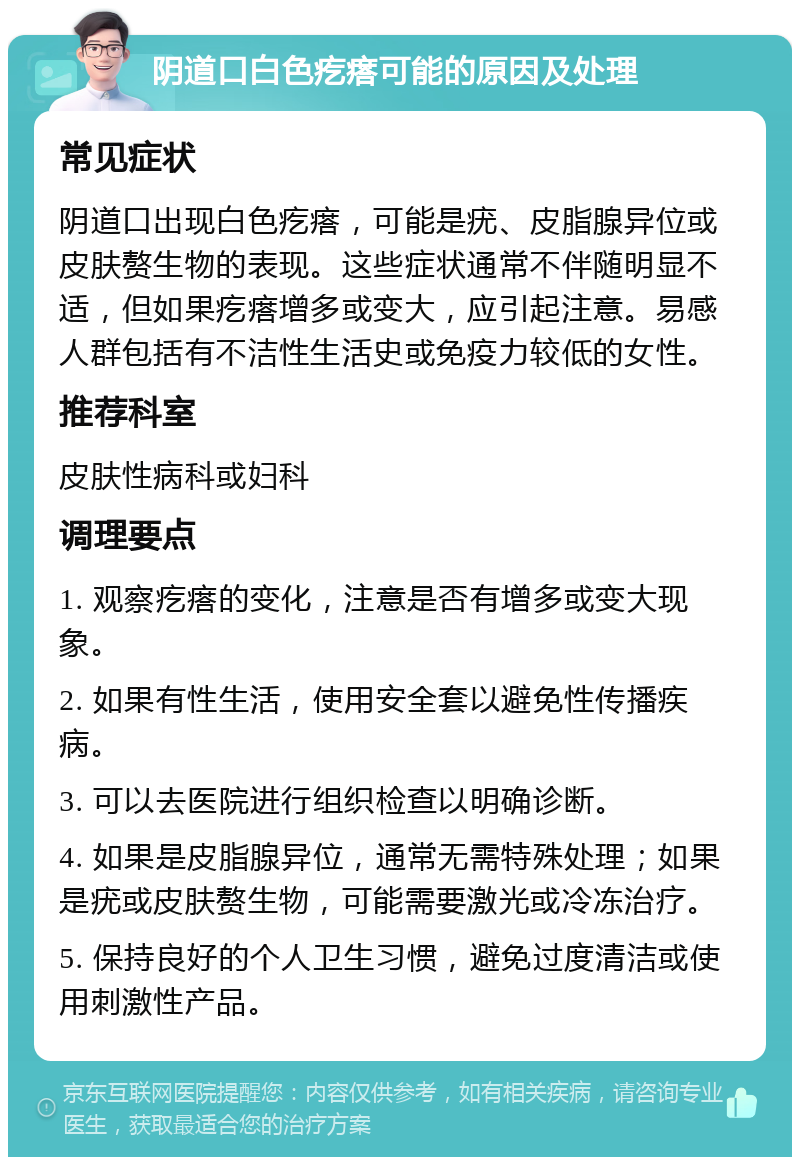 阴道口白色疙瘩可能的原因及处理 常见症状 阴道口出现白色疙瘩，可能是疣、皮脂腺异位或皮肤赘生物的表现。这些症状通常不伴随明显不适，但如果疙瘩增多或变大，应引起注意。易感人群包括有不洁性生活史或免疫力较低的女性。 推荐科室 皮肤性病科或妇科 调理要点 1. 观察疙瘩的变化，注意是否有增多或变大现象。 2. 如果有性生活，使用安全套以避免性传播疾病。 3. 可以去医院进行组织检查以明确诊断。 4. 如果是皮脂腺异位，通常无需特殊处理；如果是疣或皮肤赘生物，可能需要激光或冷冻治疗。 5. 保持良好的个人卫生习惯，避免过度清洁或使用刺激性产品。