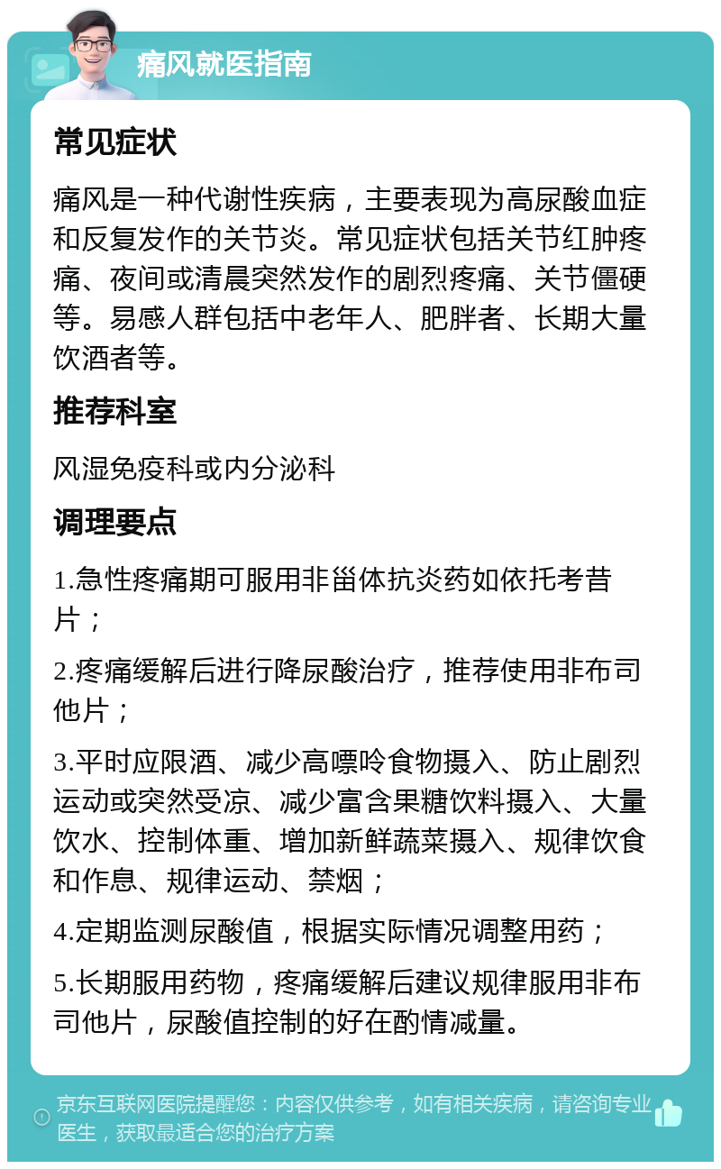 痛风就医指南 常见症状 痛风是一种代谢性疾病，主要表现为高尿酸血症和反复发作的关节炎。常见症状包括关节红肿疼痛、夜间或清晨突然发作的剧烈疼痛、关节僵硬等。易感人群包括中老年人、肥胖者、长期大量饮酒者等。 推荐科室 风湿免疫科或内分泌科 调理要点 1.急性疼痛期可服用非甾体抗炎药如依托考昔片； 2.疼痛缓解后进行降尿酸治疗，推荐使用非布司他片； 3.平时应限酒、减少高嘌呤食物摄入、防止剧烈运动或突然受凉、减少富含果糖饮料摄入、大量饮水、控制体重、增加新鲜蔬菜摄入、规律饮食和作息、规律运动、禁烟； 4.定期监测尿酸值，根据实际情况调整用药； 5.长期服用药物，疼痛缓解后建议规律服用非布司他片，尿酸值控制的好在酌情减量。