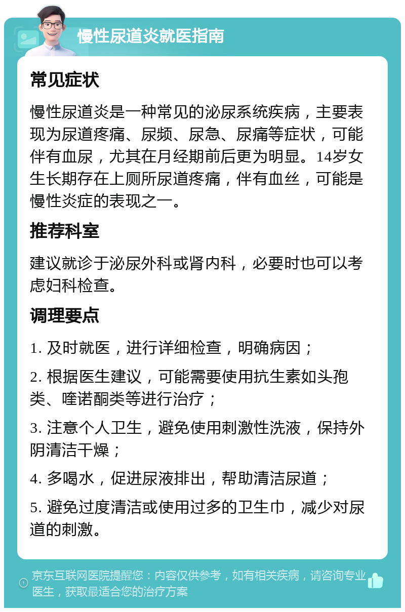 慢性尿道炎就医指南 常见症状 慢性尿道炎是一种常见的泌尿系统疾病，主要表现为尿道疼痛、尿频、尿急、尿痛等症状，可能伴有血尿，尤其在月经期前后更为明显。14岁女生长期存在上厕所尿道疼痛，伴有血丝，可能是慢性炎症的表现之一。 推荐科室 建议就诊于泌尿外科或肾内科，必要时也可以考虑妇科检查。 调理要点 1. 及时就医，进行详细检查，明确病因； 2. 根据医生建议，可能需要使用抗生素如头孢类、喹诺酮类等进行治疗； 3. 注意个人卫生，避免使用刺激性洗液，保持外阴清洁干燥； 4. 多喝水，促进尿液排出，帮助清洁尿道； 5. 避免过度清洁或使用过多的卫生巾，减少对尿道的刺激。