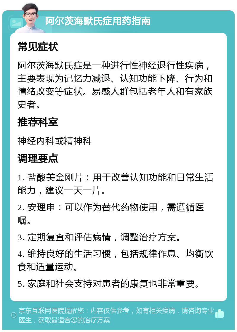 阿尔茨海默氏症用药指南 常见症状 阿尔茨海默氏症是一种进行性神经退行性疾病，主要表现为记忆力减退、认知功能下降、行为和情绪改变等症状。易感人群包括老年人和有家族史者。 推荐科室 神经内科或精神科 调理要点 1. 盐酸美金刚片：用于改善认知功能和日常生活能力，建议一天一片。 2. 安理申：可以作为替代药物使用，需遵循医嘱。 3. 定期复查和评估病情，调整治疗方案。 4. 维持良好的生活习惯，包括规律作息、均衡饮食和适量运动。 5. 家庭和社会支持对患者的康复也非常重要。