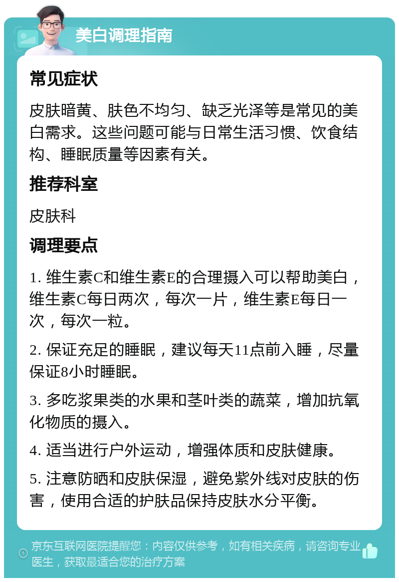 美白调理指南 常见症状 皮肤暗黄、肤色不均匀、缺乏光泽等是常见的美白需求。这些问题可能与日常生活习惯、饮食结构、睡眠质量等因素有关。 推荐科室 皮肤科 调理要点 1. 维生素C和维生素E的合理摄入可以帮助美白，维生素C每日两次，每次一片，维生素E每日一次，每次一粒。 2. 保证充足的睡眠，建议每天11点前入睡，尽量保证8小时睡眠。 3. 多吃浆果类的水果和茎叶类的蔬菜，增加抗氧化物质的摄入。 4. 适当进行户外运动，增强体质和皮肤健康。 5. 注意防晒和皮肤保湿，避免紫外线对皮肤的伤害，使用合适的护肤品保持皮肤水分平衡。