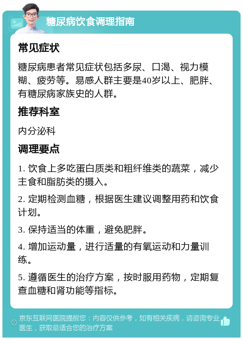 糖尿病饮食调理指南 常见症状 糖尿病患者常见症状包括多尿、口渴、视力模糊、疲劳等。易感人群主要是40岁以上、肥胖、有糖尿病家族史的人群。 推荐科室 内分泌科 调理要点 1. 饮食上多吃蛋白质类和粗纤维类的蔬菜，减少主食和脂肪类的摄入。 2. 定期检测血糖，根据医生建议调整用药和饮食计划。 3. 保持适当的体重，避免肥胖。 4. 增加运动量，进行适量的有氧运动和力量训练。 5. 遵循医生的治疗方案，按时服用药物，定期复查血糖和肾功能等指标。