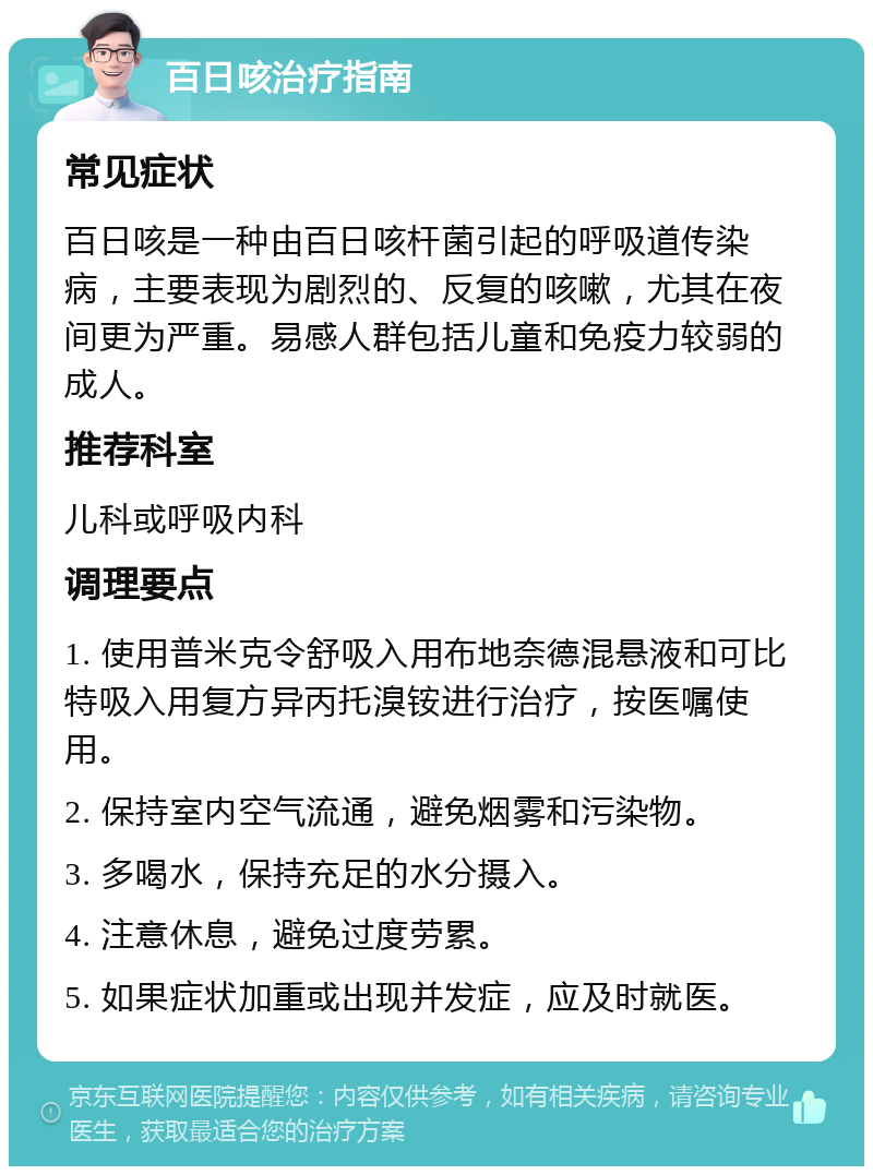 百日咳治疗指南 常见症状 百日咳是一种由百日咳杆菌引起的呼吸道传染病，主要表现为剧烈的、反复的咳嗽，尤其在夜间更为严重。易感人群包括儿童和免疫力较弱的成人。 推荐科室 儿科或呼吸内科 调理要点 1. 使用普米克令舒吸入用布地奈德混悬液和可比特吸入用复方异丙托溴铵进行治疗，按医嘱使用。 2. 保持室内空气流通，避免烟雾和污染物。 3. 多喝水，保持充足的水分摄入。 4. 注意休息，避免过度劳累。 5. 如果症状加重或出现并发症，应及时就医。