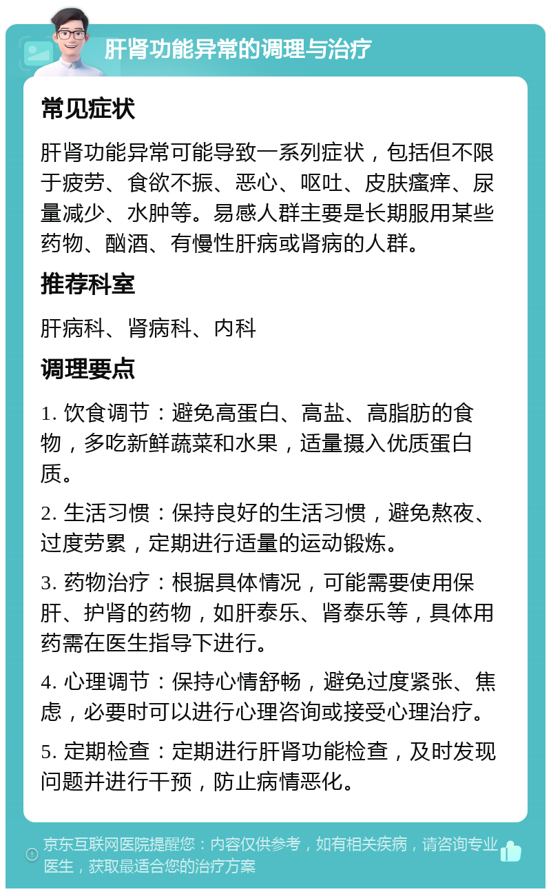 肝肾功能异常的调理与治疗 常见症状 肝肾功能异常可能导致一系列症状，包括但不限于疲劳、食欲不振、恶心、呕吐、皮肤瘙痒、尿量减少、水肿等。易感人群主要是长期服用某些药物、酗酒、有慢性肝病或肾病的人群。 推荐科室 肝病科、肾病科、内科 调理要点 1. 饮食调节：避免高蛋白、高盐、高脂肪的食物，多吃新鲜蔬菜和水果，适量摄入优质蛋白质。 2. 生活习惯：保持良好的生活习惯，避免熬夜、过度劳累，定期进行适量的运动锻炼。 3. 药物治疗：根据具体情况，可能需要使用保肝、护肾的药物，如肝泰乐、肾泰乐等，具体用药需在医生指导下进行。 4. 心理调节：保持心情舒畅，避免过度紧张、焦虑，必要时可以进行心理咨询或接受心理治疗。 5. 定期检查：定期进行肝肾功能检查，及时发现问题并进行干预，防止病情恶化。