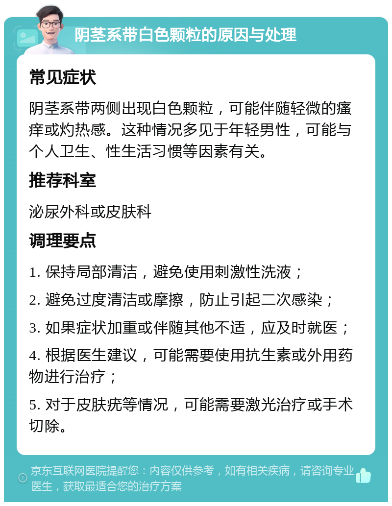 阴茎系带白色颗粒的原因与处理 常见症状 阴茎系带两侧出现白色颗粒，可能伴随轻微的瘙痒或灼热感。这种情况多见于年轻男性，可能与个人卫生、性生活习惯等因素有关。 推荐科室 泌尿外科或皮肤科 调理要点 1. 保持局部清洁，避免使用刺激性洗液； 2. 避免过度清洁或摩擦，防止引起二次感染； 3. 如果症状加重或伴随其他不适，应及时就医； 4. 根据医生建议，可能需要使用抗生素或外用药物进行治疗； 5. 对于皮肤疣等情况，可能需要激光治疗或手术切除。