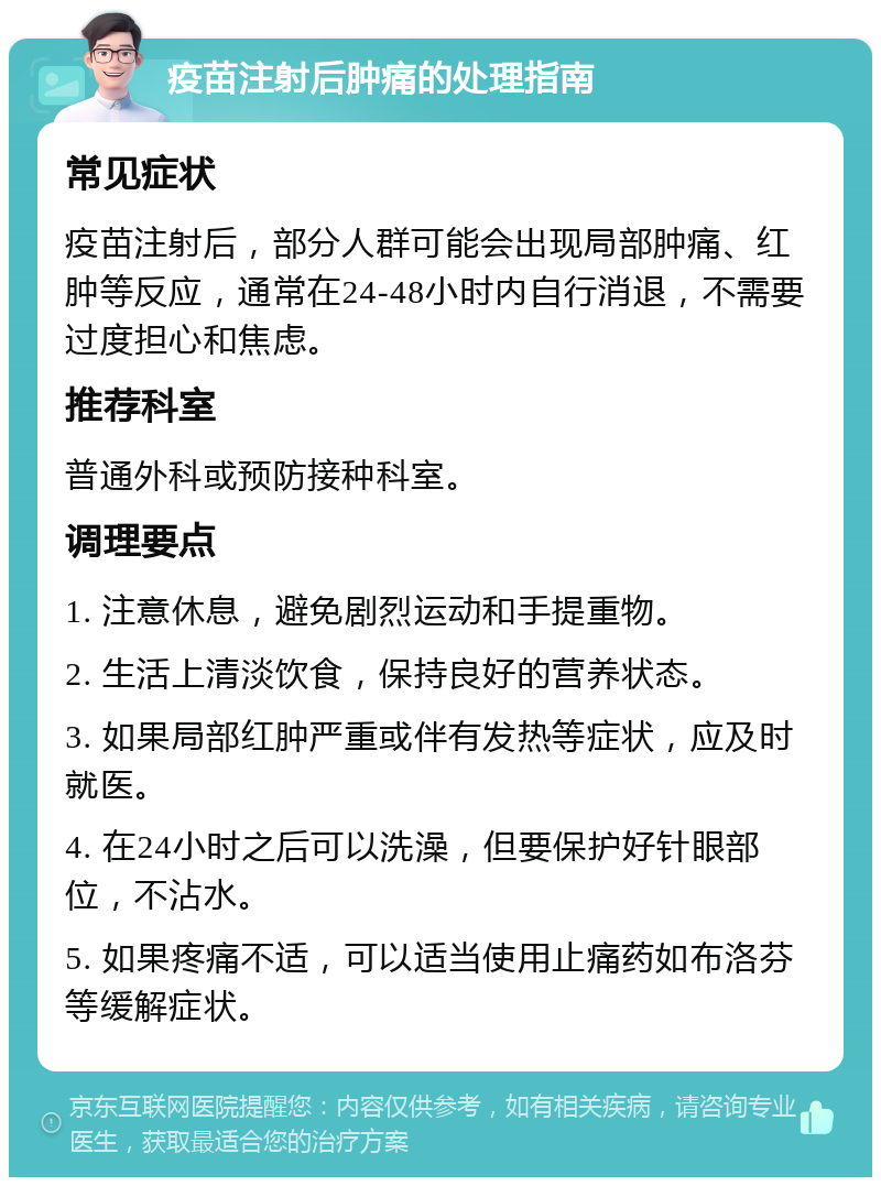 疫苗注射后肿痛的处理指南 常见症状 疫苗注射后，部分人群可能会出现局部肿痛、红肿等反应，通常在24-48小时内自行消退，不需要过度担心和焦虑。 推荐科室 普通外科或预防接种科室。 调理要点 1. 注意休息，避免剧烈运动和手提重物。 2. 生活上清淡饮食，保持良好的营养状态。 3. 如果局部红肿严重或伴有发热等症状，应及时就医。 4. 在24小时之后可以洗澡，但要保护好针眼部位，不沾水。 5. 如果疼痛不适，可以适当使用止痛药如布洛芬等缓解症状。