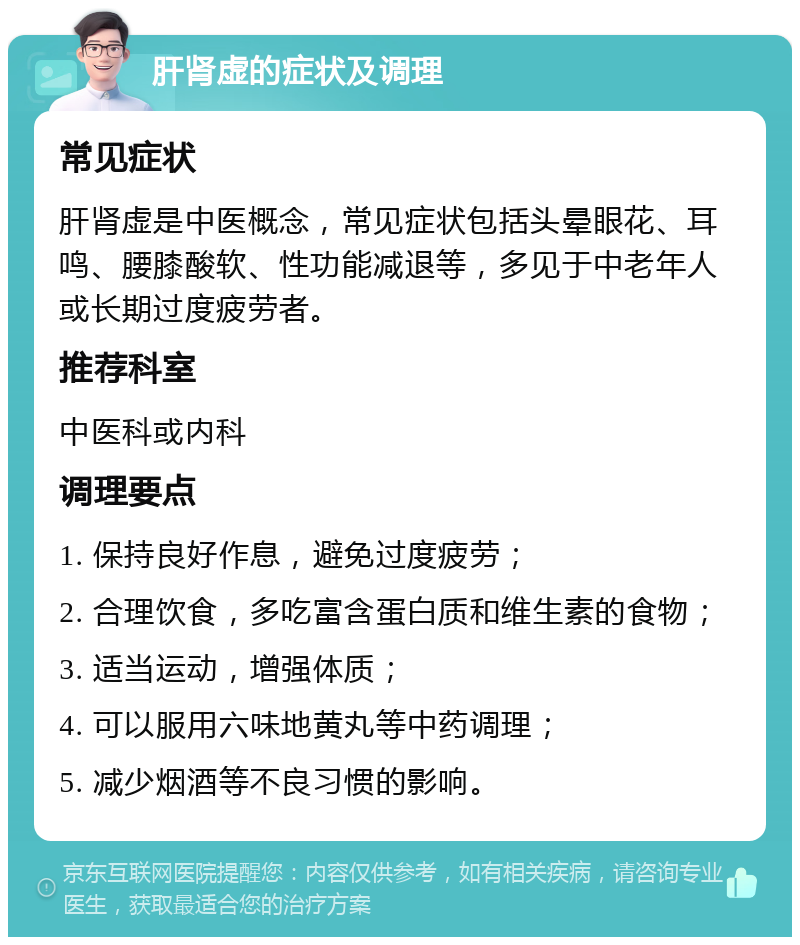 肝肾虚的症状及调理 常见症状 肝肾虚是中医概念，常见症状包括头晕眼花、耳鸣、腰膝酸软、性功能减退等，多见于中老年人或长期过度疲劳者。 推荐科室 中医科或内科 调理要点 1. 保持良好作息，避免过度疲劳； 2. 合理饮食，多吃富含蛋白质和维生素的食物； 3. 适当运动，增强体质； 4. 可以服用六味地黄丸等中药调理； 5. 减少烟酒等不良习惯的影响。