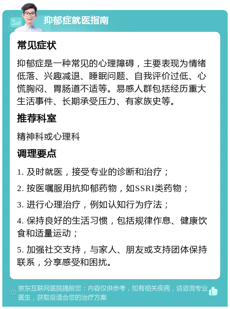 抑郁症就医指南 常见症状 抑郁症是一种常见的心理障碍，主要表现为情绪低落、兴趣减退、睡眠问题、自我评价过低、心慌胸闷、胃肠道不适等。易感人群包括经历重大生活事件、长期承受压力、有家族史等。 推荐科室 精神科或心理科 调理要点 1. 及时就医，接受专业的诊断和治疗； 2. 按医嘱服用抗抑郁药物，如SSRI类药物； 3. 进行心理治疗，例如认知行为疗法； 4. 保持良好的生活习惯，包括规律作息、健康饮食和适量运动； 5. 加强社交支持，与家人、朋友或支持团体保持联系，分享感受和困扰。