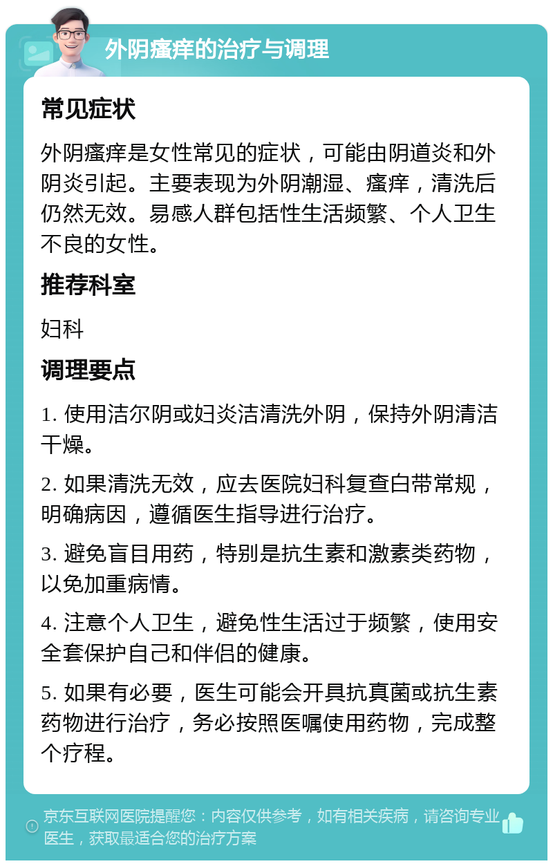 外阴瘙痒的治疗与调理 常见症状 外阴瘙痒是女性常见的症状，可能由阴道炎和外阴炎引起。主要表现为外阴潮湿、瘙痒，清洗后仍然无效。易感人群包括性生活频繁、个人卫生不良的女性。 推荐科室 妇科 调理要点 1. 使用洁尔阴或妇炎洁清洗外阴，保持外阴清洁干燥。 2. 如果清洗无效，应去医院妇科复查白带常规，明确病因，遵循医生指导进行治疗。 3. 避免盲目用药，特别是抗生素和激素类药物，以免加重病情。 4. 注意个人卫生，避免性生活过于频繁，使用安全套保护自己和伴侣的健康。 5. 如果有必要，医生可能会开具抗真菌或抗生素药物进行治疗，务必按照医嘱使用药物，完成整个疗程。