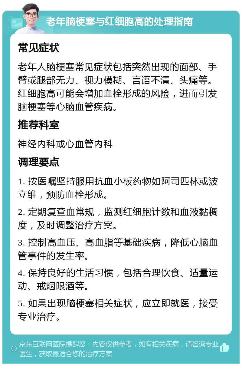 老年脑梗塞与红细胞高的处理指南 常见症状 老年人脑梗塞常见症状包括突然出现的面部、手臂或腿部无力、视力模糊、言语不清、头痛等。红细胞高可能会增加血栓形成的风险，进而引发脑梗塞等心脑血管疾病。 推荐科室 神经内科或心血管内科 调理要点 1. 按医嘱坚持服用抗血小板药物如阿司匹林或波立维，预防血栓形成。 2. 定期复查血常规，监测红细胞计数和血液黏稠度，及时调整治疗方案。 3. 控制高血压、高血脂等基础疾病，降低心脑血管事件的发生率。 4. 保持良好的生活习惯，包括合理饮食、适量运动、戒烟限酒等。 5. 如果出现脑梗塞相关症状，应立即就医，接受专业治疗。