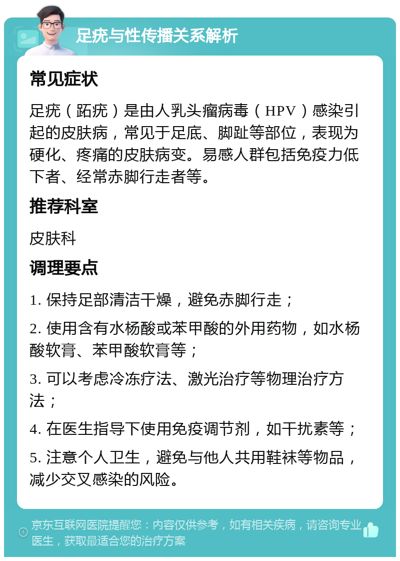 足疣与性传播关系解析 常见症状 足疣（跖疣）是由人乳头瘤病毒（HPV）感染引起的皮肤病，常见于足底、脚趾等部位，表现为硬化、疼痛的皮肤病变。易感人群包括免疫力低下者、经常赤脚行走者等。 推荐科室 皮肤科 调理要点 1. 保持足部清洁干燥，避免赤脚行走； 2. 使用含有水杨酸或苯甲酸的外用药物，如水杨酸软膏、苯甲酸软膏等； 3. 可以考虑冷冻疗法、激光治疗等物理治疗方法； 4. 在医生指导下使用免疫调节剂，如干扰素等； 5. 注意个人卫生，避免与他人共用鞋袜等物品，减少交叉感染的风险。