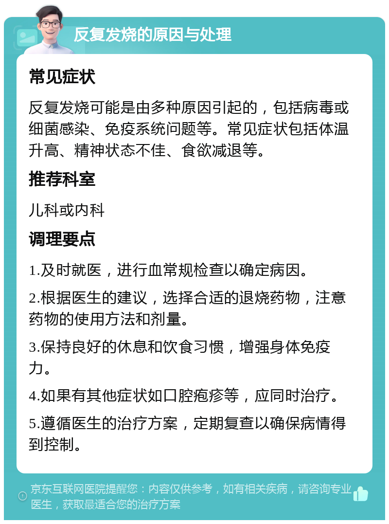 反复发烧的原因与处理 常见症状 反复发烧可能是由多种原因引起的，包括病毒或细菌感染、免疫系统问题等。常见症状包括体温升高、精神状态不佳、食欲减退等。 推荐科室 儿科或内科 调理要点 1.及时就医，进行血常规检查以确定病因。 2.根据医生的建议，选择合适的退烧药物，注意药物的使用方法和剂量。 3.保持良好的休息和饮食习惯，增强身体免疫力。 4.如果有其他症状如口腔疱疹等，应同时治疗。 5.遵循医生的治疗方案，定期复查以确保病情得到控制。