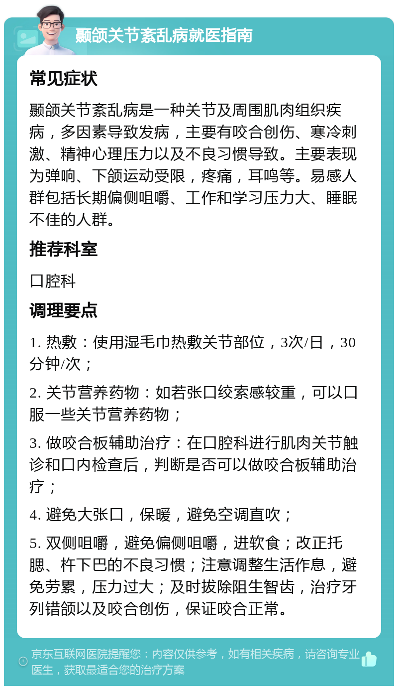 颞颌关节紊乱病就医指南 常见症状 颞颌关节紊乱病是一种关节及周围肌肉组织疾病，多因素导致发病，主要有咬合创伤、寒冷刺激、精神心理压力以及不良习惯导致。主要表现为弹响、下颌运动受限，疼痛，耳鸣等。易感人群包括长期偏侧咀嚼、工作和学习压力大、睡眠不佳的人群。 推荐科室 口腔科 调理要点 1. 热敷：使用湿毛巾热敷关节部位，3次/日，30分钟/次； 2. 关节营养药物：如若张口绞索感较重，可以口服一些关节营养药物； 3. 做咬合板辅助治疗：在口腔科进行肌肉关节触诊和口内检查后，判断是否可以做咬合板辅助治疗； 4. 避免大张口，保暖，避免空调直吹； 5. 双侧咀嚼，避免偏侧咀嚼，进软食；改正托腮、杵下巴的不良习惯；注意调整生活作息，避免劳累，压力过大；及时拔除阻生智齿，治疗牙列错颌以及咬合创伤，保证咬合正常。