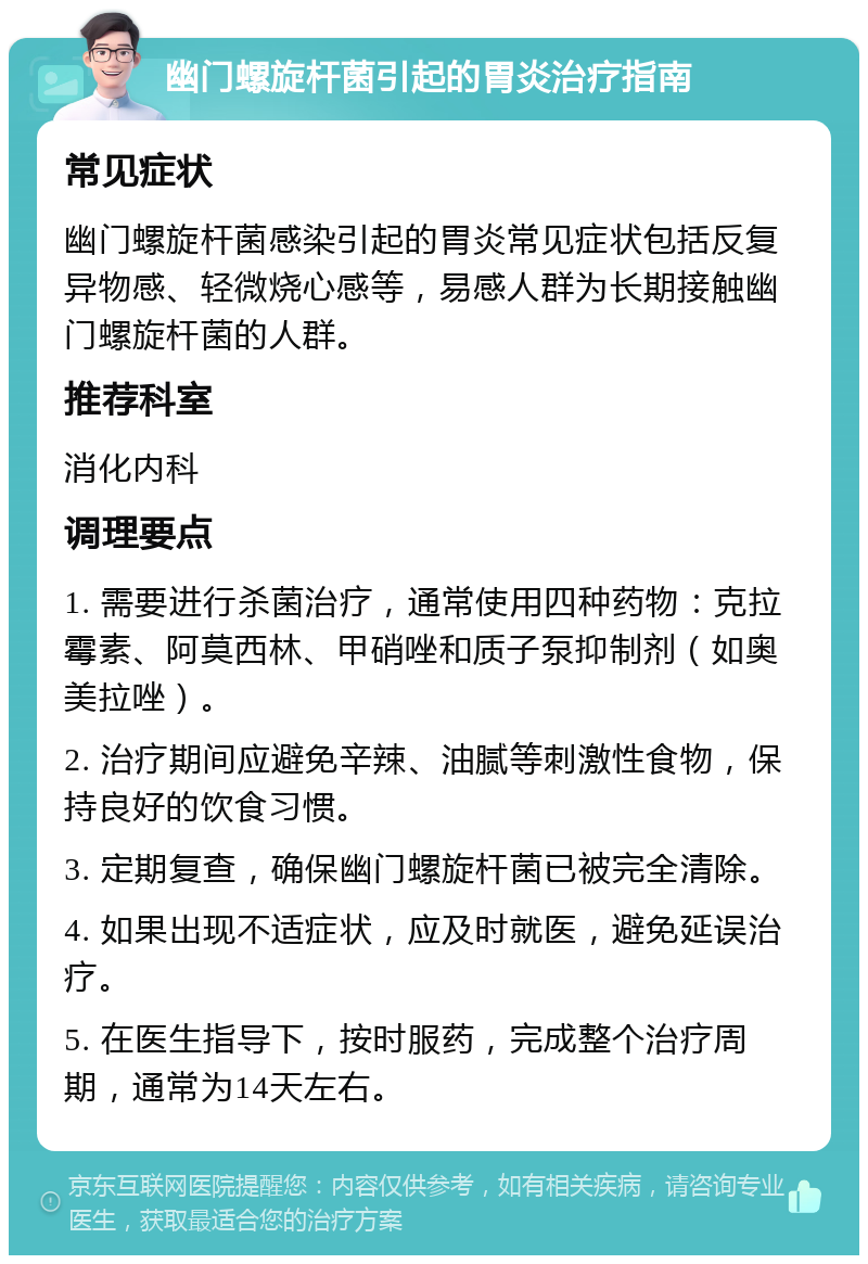 幽门螺旋杆菌引起的胃炎治疗指南 常见症状 幽门螺旋杆菌感染引起的胃炎常见症状包括反复异物感、轻微烧心感等，易感人群为长期接触幽门螺旋杆菌的人群。 推荐科室 消化内科 调理要点 1. 需要进行杀菌治疗，通常使用四种药物：克拉霉素、阿莫西林、甲硝唑和质子泵抑制剂（如奥美拉唑）。 2. 治疗期间应避免辛辣、油腻等刺激性食物，保持良好的饮食习惯。 3. 定期复查，确保幽门螺旋杆菌已被完全清除。 4. 如果出现不适症状，应及时就医，避免延误治疗。 5. 在医生指导下，按时服药，完成整个治疗周期，通常为14天左右。