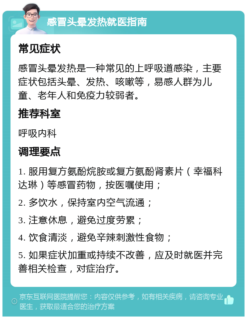 感冒头晕发热就医指南 常见症状 感冒头晕发热是一种常见的上呼吸道感染，主要症状包括头晕、发热、咳嗽等，易感人群为儿童、老年人和免疫力较弱者。 推荐科室 呼吸内科 调理要点 1. 服用复方氨酚烷胺或复方氨酚肾素片（幸福科达琳）等感冒药物，按医嘱使用； 2. 多饮水，保持室内空气流通； 3. 注意休息，避免过度劳累； 4. 饮食清淡，避免辛辣刺激性食物； 5. 如果症状加重或持续不改善，应及时就医并完善相关检查，对症治疗。