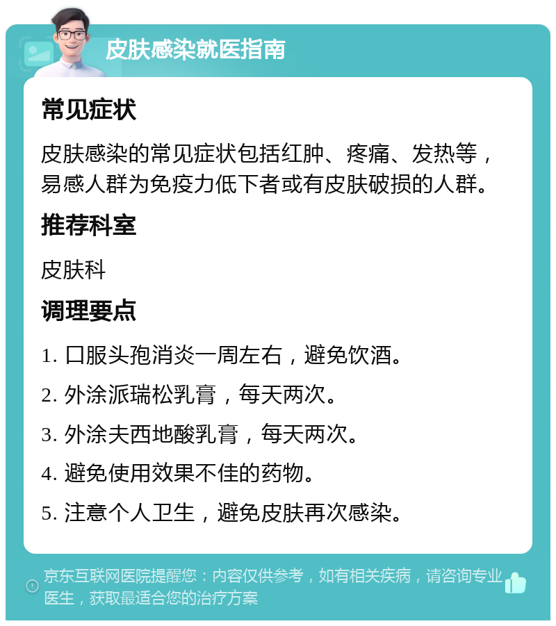 皮肤感染就医指南 常见症状 皮肤感染的常见症状包括红肿、疼痛、发热等，易感人群为免疫力低下者或有皮肤破损的人群。 推荐科室 皮肤科 调理要点 1. 口服头孢消炎一周左右，避免饮酒。 2. 外涂派瑞松乳膏，每天两次。 3. 外涂夫西地酸乳膏，每天两次。 4. 避免使用效果不佳的药物。 5. 注意个人卫生，避免皮肤再次感染。