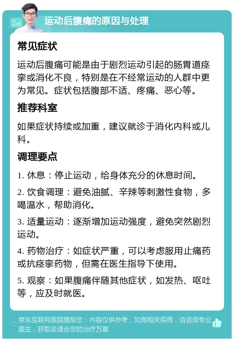 运动后腹痛的原因与处理 常见症状 运动后腹痛可能是由于剧烈运动引起的肠胃道痉挛或消化不良，特别是在不经常运动的人群中更为常见。症状包括腹部不适、疼痛、恶心等。 推荐科室 如果症状持续或加重，建议就诊于消化内科或儿科。 调理要点 1. 休息：停止运动，给身体充分的休息时间。 2. 饮食调理：避免油腻、辛辣等刺激性食物，多喝温水，帮助消化。 3. 适量运动：逐渐增加运动强度，避免突然剧烈运动。 4. 药物治疗：如症状严重，可以考虑服用止痛药或抗痉挛药物，但需在医生指导下使用。 5. 观察：如果腹痛伴随其他症状，如发热、呕吐等，应及时就医。