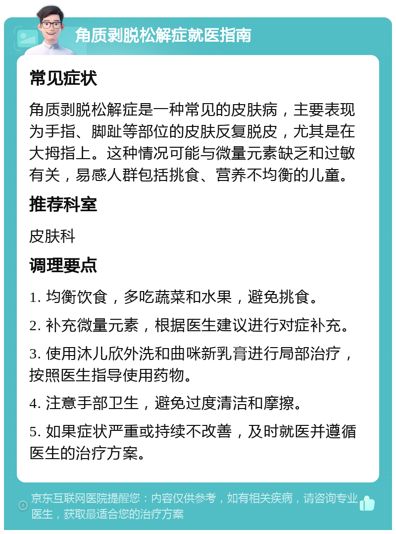 角质剥脱松解症就医指南 常见症状 角质剥脱松解症是一种常见的皮肤病，主要表现为手指、脚趾等部位的皮肤反复脱皮，尤其是在大拇指上。这种情况可能与微量元素缺乏和过敏有关，易感人群包括挑食、营养不均衡的儿童。 推荐科室 皮肤科 调理要点 1. 均衡饮食，多吃蔬菜和水果，避免挑食。 2. 补充微量元素，根据医生建议进行对症补充。 3. 使用沐儿欣外洗和曲咪新乳膏进行局部治疗，按照医生指导使用药物。 4. 注意手部卫生，避免过度清洁和摩擦。 5. 如果症状严重或持续不改善，及时就医并遵循医生的治疗方案。