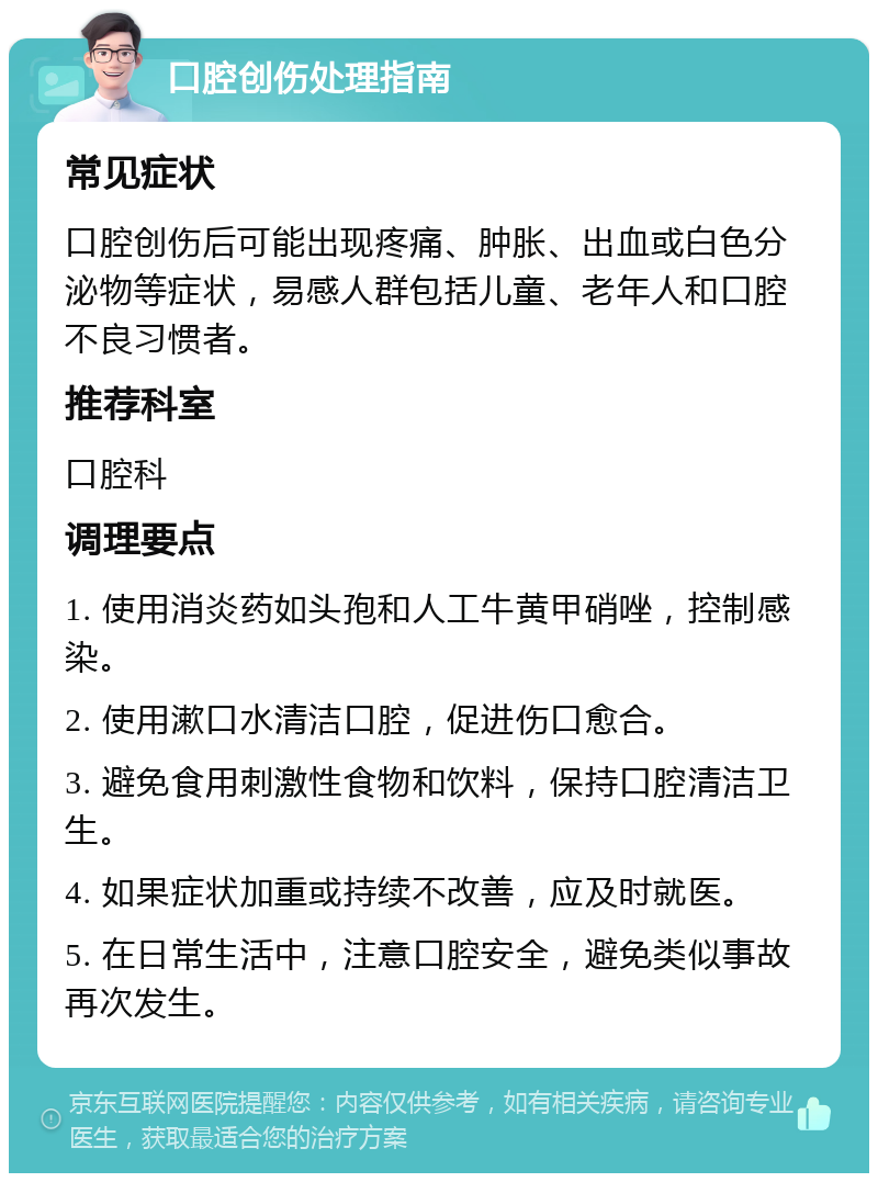 口腔创伤处理指南 常见症状 口腔创伤后可能出现疼痛、肿胀、出血或白色分泌物等症状，易感人群包括儿童、老年人和口腔不良习惯者。 推荐科室 口腔科 调理要点 1. 使用消炎药如头孢和人工牛黄甲硝唑，控制感染。 2. 使用漱口水清洁口腔，促进伤口愈合。 3. 避免食用刺激性食物和饮料，保持口腔清洁卫生。 4. 如果症状加重或持续不改善，应及时就医。 5. 在日常生活中，注意口腔安全，避免类似事故再次发生。