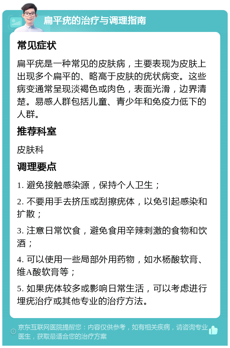 扁平疣的治疗与调理指南 常见症状 扁平疣是一种常见的皮肤病，主要表现为皮肤上出现多个扁平的、略高于皮肤的疣状病变。这些病变通常呈现淡褐色或肉色，表面光滑，边界清楚。易感人群包括儿童、青少年和免疫力低下的人群。 推荐科室 皮肤科 调理要点 1. 避免接触感染源，保持个人卫生； 2. 不要用手去挤压或刮擦疣体，以免引起感染和扩散； 3. 注意日常饮食，避免食用辛辣刺激的食物和饮酒； 4. 可以使用一些局部外用药物，如水杨酸软膏、维A酸软膏等； 5. 如果疣体较多或影响日常生活，可以考虑进行埋疣治疗或其他专业的治疗方法。