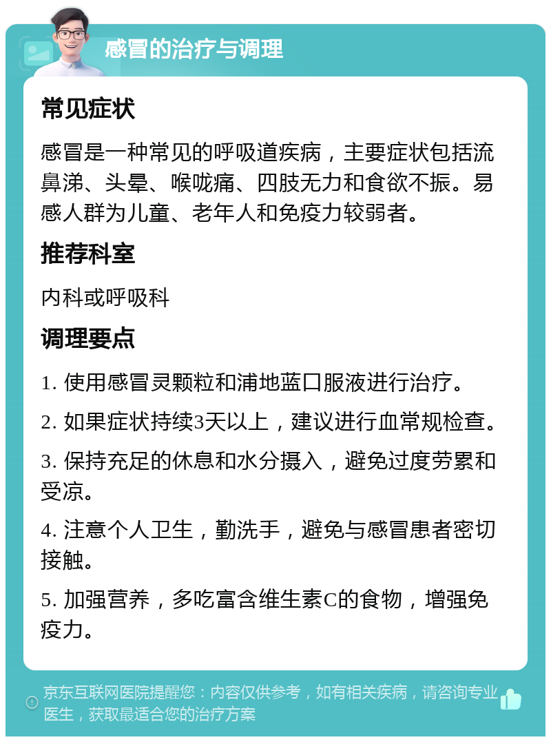 感冒的治疗与调理 常见症状 感冒是一种常见的呼吸道疾病，主要症状包括流鼻涕、头晕、喉咙痛、四肢无力和食欲不振。易感人群为儿童、老年人和免疫力较弱者。 推荐科室 内科或呼吸科 调理要点 1. 使用感冒灵颗粒和浦地蓝口服液进行治疗。 2. 如果症状持续3天以上，建议进行血常规检查。 3. 保持充足的休息和水分摄入，避免过度劳累和受凉。 4. 注意个人卫生，勤洗手，避免与感冒患者密切接触。 5. 加强营养，多吃富含维生素C的食物，增强免疫力。