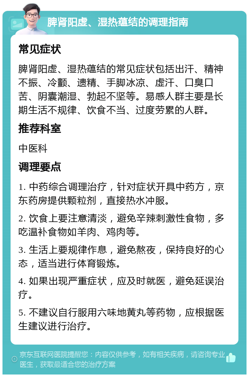 脾肾阳虚、湿热蕴结的调理指南 常见症状 脾肾阳虚、湿热蕴结的常见症状包括出汗、精神不振、冷颤、遗精、手脚冰凉、虚汗、口臭口苦、阴囊潮湿、勃起不坚等。易感人群主要是长期生活不规律、饮食不当、过度劳累的人群。 推荐科室 中医科 调理要点 1. 中药综合调理治疗，针对症状开具中药方，京东药房提供颗粒剂，直接热水冲服。 2. 饮食上要注意清淡，避免辛辣刺激性食物，多吃温补食物如羊肉、鸡肉等。 3. 生活上要规律作息，避免熬夜，保持良好的心态，适当进行体育锻炼。 4. 如果出现严重症状，应及时就医，避免延误治疗。 5. 不建议自行服用六味地黄丸等药物，应根据医生建议进行治疗。