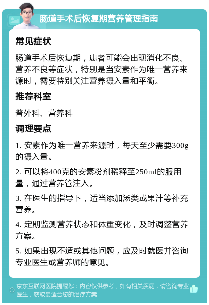 肠道手术后恢复期营养管理指南 常见症状 肠道手术后恢复期，患者可能会出现消化不良、营养不良等症状，特别是当安素作为唯一营养来源时，需要特别关注营养摄入量和平衡。 推荐科室 普外科、营养科 调理要点 1. 安素作为唯一营养来源时，每天至少需要300g的摄入量。 2. 可以将400克的安素粉剂稀释至250ml的服用量，通过营养管注入。 3. 在医生的指导下，适当添加汤类或果汁等补充营养。 4. 定期监测营养状态和体重变化，及时调整营养方案。 5. 如果出现不适或其他问题，应及时就医并咨询专业医生或营养师的意见。