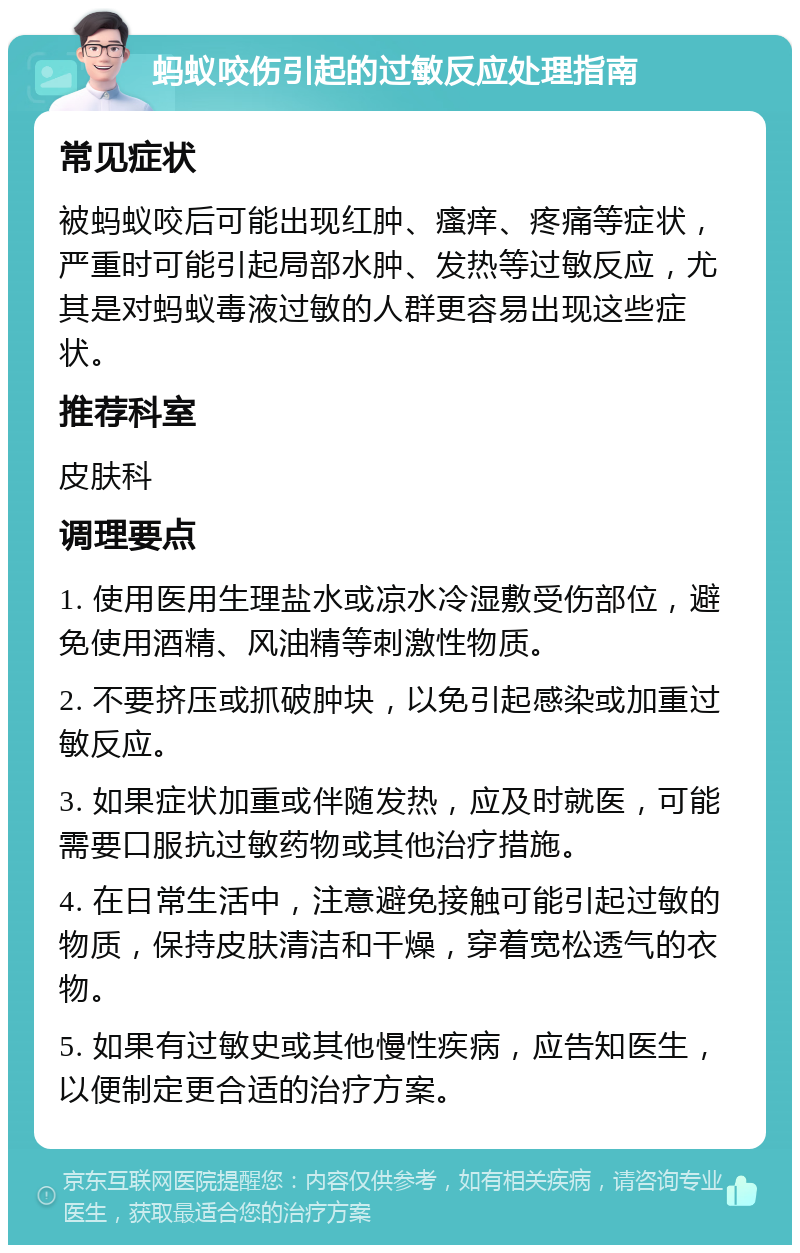 蚂蚁咬伤引起的过敏反应处理指南 常见症状 被蚂蚁咬后可能出现红肿、瘙痒、疼痛等症状，严重时可能引起局部水肿、发热等过敏反应，尤其是对蚂蚁毒液过敏的人群更容易出现这些症状。 推荐科室 皮肤科 调理要点 1. 使用医用生理盐水或凉水冷湿敷受伤部位，避免使用酒精、风油精等刺激性物质。 2. 不要挤压或抓破肿块，以免引起感染或加重过敏反应。 3. 如果症状加重或伴随发热，应及时就医，可能需要口服抗过敏药物或其他治疗措施。 4. 在日常生活中，注意避免接触可能引起过敏的物质，保持皮肤清洁和干燥，穿着宽松透气的衣物。 5. 如果有过敏史或其他慢性疾病，应告知医生，以便制定更合适的治疗方案。