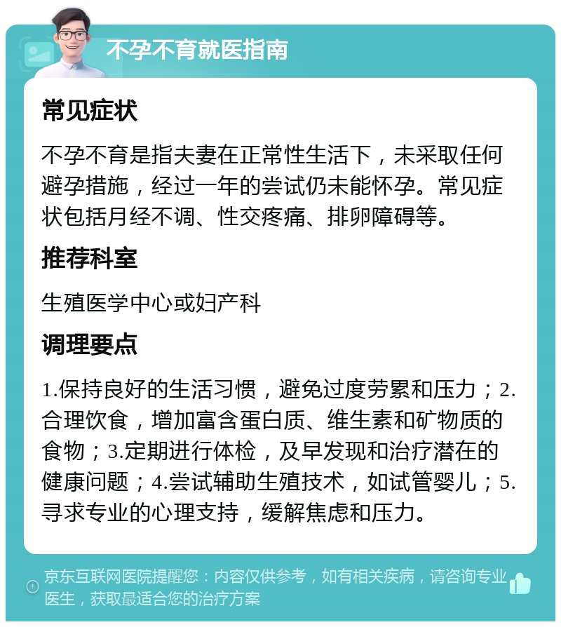 不孕不育就医指南 常见症状 不孕不育是指夫妻在正常性生活下，未采取任何避孕措施，经过一年的尝试仍未能怀孕。常见症状包括月经不调、性交疼痛、排卵障碍等。 推荐科室 生殖医学中心或妇产科 调理要点 1.保持良好的生活习惯，避免过度劳累和压力；2.合理饮食，增加富含蛋白质、维生素和矿物质的食物；3.定期进行体检，及早发现和治疗潜在的健康问题；4.尝试辅助生殖技术，如试管婴儿；5.寻求专业的心理支持，缓解焦虑和压力。