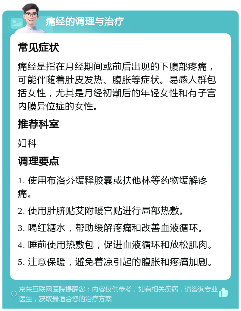 痛经的调理与治疗 常见症状 痛经是指在月经期间或前后出现的下腹部疼痛，可能伴随着肚皮发热、腹胀等症状。易感人群包括女性，尤其是月经初潮后的年轻女性和有子宫内膜异位症的女性。 推荐科室 妇科 调理要点 1. 使用布洛芬缓释胶囊或扶他林等药物缓解疼痛。 2. 使用肚脐贴艾附暖宫贴进行局部热敷。 3. 喝红糖水，帮助缓解疼痛和改善血液循环。 4. 睡前使用热敷包，促进血液循环和放松肌肉。 5. 注意保暖，避免着凉引起的腹胀和疼痛加剧。