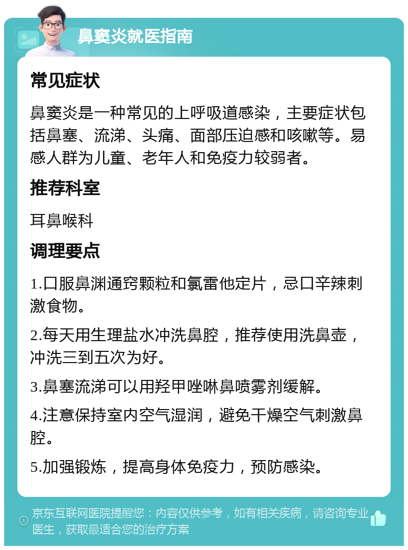 鼻窦炎就医指南 常见症状 鼻窦炎是一种常见的上呼吸道感染，主要症状包括鼻塞、流涕、头痛、面部压迫感和咳嗽等。易感人群为儿童、老年人和免疫力较弱者。 推荐科室 耳鼻喉科 调理要点 1.口服鼻渊通窍颗粒和氯雷他定片，忌口辛辣刺激食物。 2.每天用生理盐水冲洗鼻腔，推荐使用洗鼻壶，冲洗三到五次为好。 3.鼻塞流涕可以用羟甲唑啉鼻喷雾剂缓解。 4.注意保持室内空气湿润，避免干燥空气刺激鼻腔。 5.加强锻炼，提高身体免疫力，预防感染。