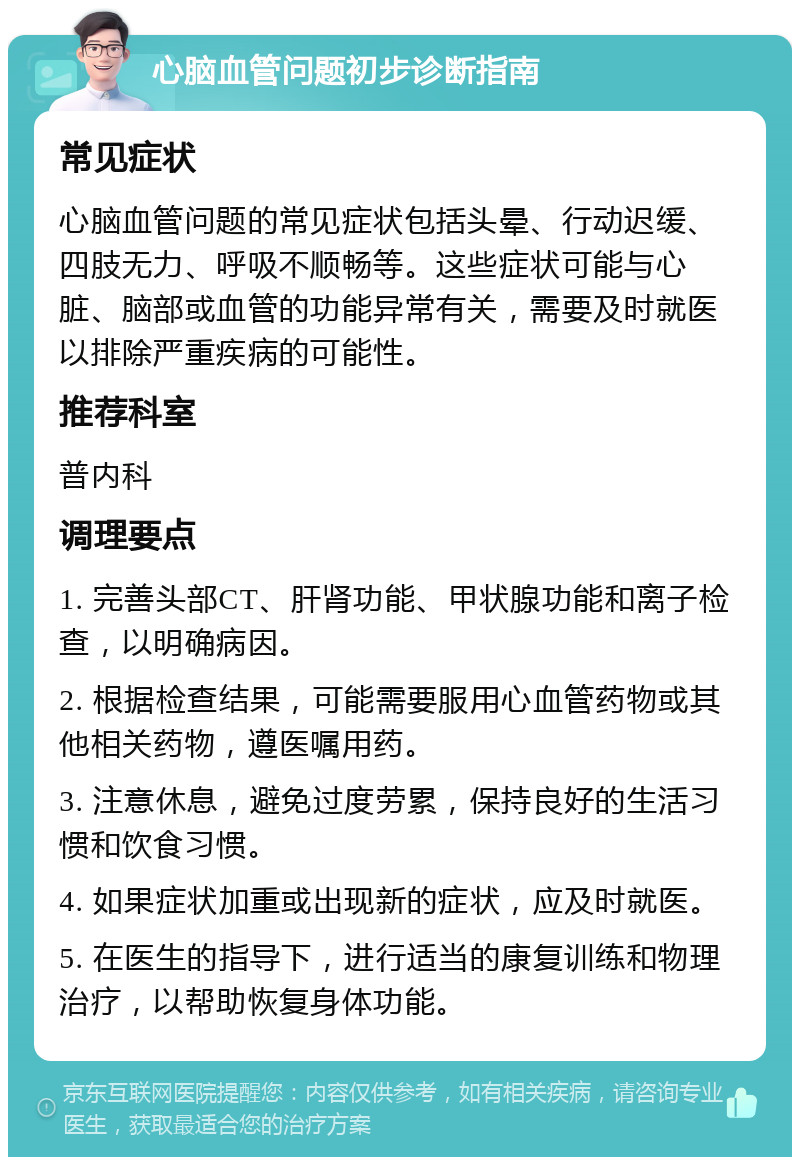 心脑血管问题初步诊断指南 常见症状 心脑血管问题的常见症状包括头晕、行动迟缓、四肢无力、呼吸不顺畅等。这些症状可能与心脏、脑部或血管的功能异常有关，需要及时就医以排除严重疾病的可能性。 推荐科室 普内科 调理要点 1. 完善头部CT、肝肾功能、甲状腺功能和离子检查，以明确病因。 2. 根据检查结果，可能需要服用心血管药物或其他相关药物，遵医嘱用药。 3. 注意休息，避免过度劳累，保持良好的生活习惯和饮食习惯。 4. 如果症状加重或出现新的症状，应及时就医。 5. 在医生的指导下，进行适当的康复训练和物理治疗，以帮助恢复身体功能。