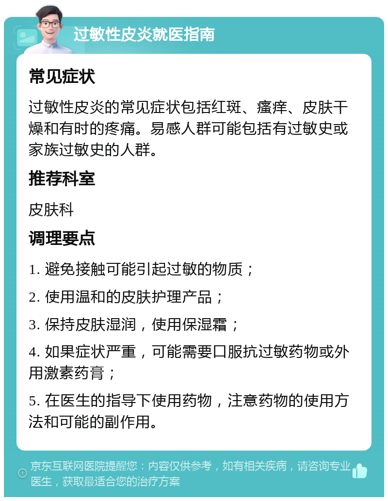 过敏性皮炎就医指南 常见症状 过敏性皮炎的常见症状包括红斑、瘙痒、皮肤干燥和有时的疼痛。易感人群可能包括有过敏史或家族过敏史的人群。 推荐科室 皮肤科 调理要点 1. 避免接触可能引起过敏的物质； 2. 使用温和的皮肤护理产品； 3. 保持皮肤湿润，使用保湿霜； 4. 如果症状严重，可能需要口服抗过敏药物或外用激素药膏； 5. 在医生的指导下使用药物，注意药物的使用方法和可能的副作用。