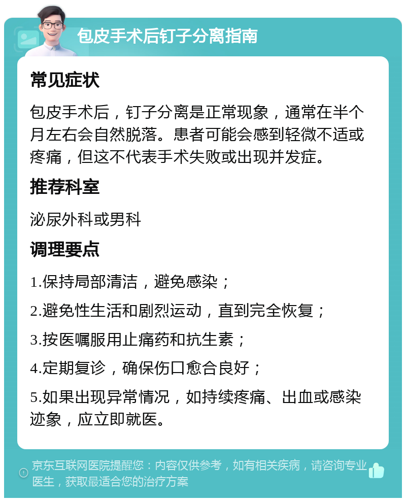 包皮手术后钉子分离指南 常见症状 包皮手术后，钉子分离是正常现象，通常在半个月左右会自然脱落。患者可能会感到轻微不适或疼痛，但这不代表手术失败或出现并发症。 推荐科室 泌尿外科或男科 调理要点 1.保持局部清洁，避免感染； 2.避免性生活和剧烈运动，直到完全恢复； 3.按医嘱服用止痛药和抗生素； 4.定期复诊，确保伤口愈合良好； 5.如果出现异常情况，如持续疼痛、出血或感染迹象，应立即就医。