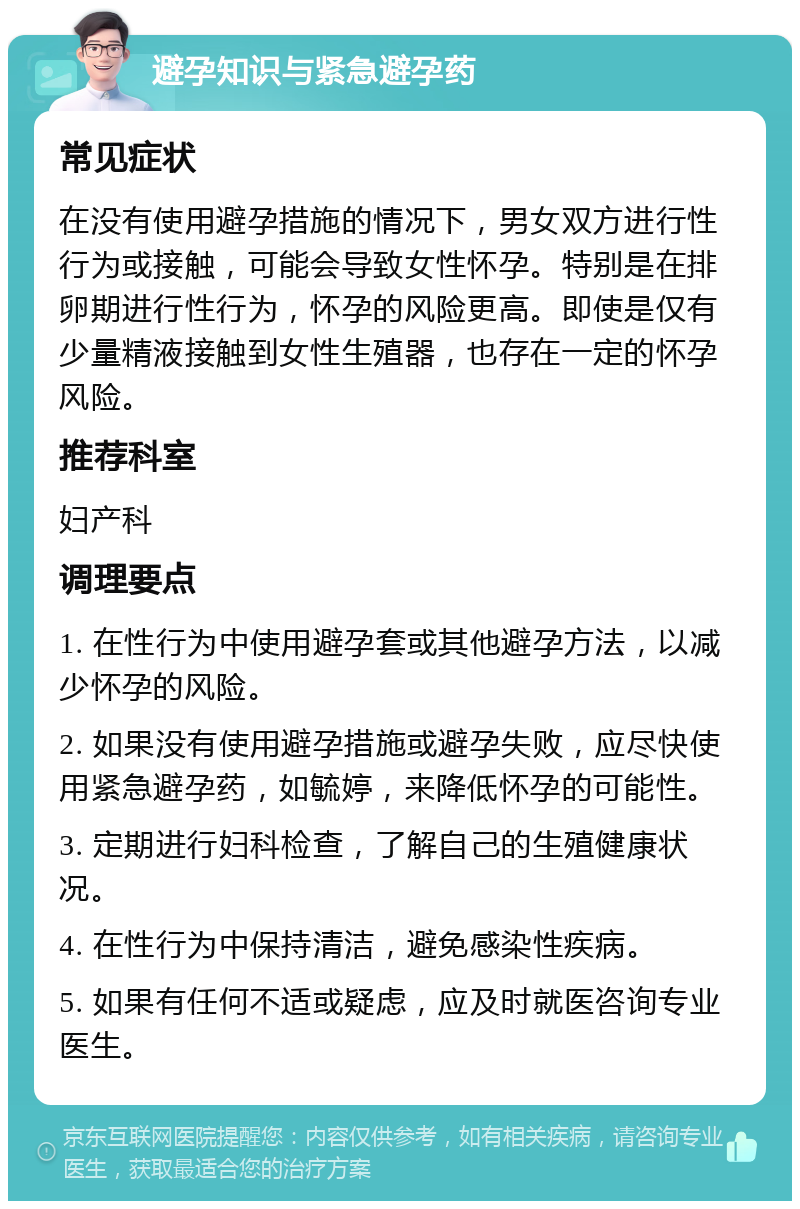 避孕知识与紧急避孕药 常见症状 在没有使用避孕措施的情况下，男女双方进行性行为或接触，可能会导致女性怀孕。特别是在排卵期进行性行为，怀孕的风险更高。即使是仅有少量精液接触到女性生殖器，也存在一定的怀孕风险。 推荐科室 妇产科 调理要点 1. 在性行为中使用避孕套或其他避孕方法，以减少怀孕的风险。 2. 如果没有使用避孕措施或避孕失败，应尽快使用紧急避孕药，如毓婷，来降低怀孕的可能性。 3. 定期进行妇科检查，了解自己的生殖健康状况。 4. 在性行为中保持清洁，避免感染性疾病。 5. 如果有任何不适或疑虑，应及时就医咨询专业医生。