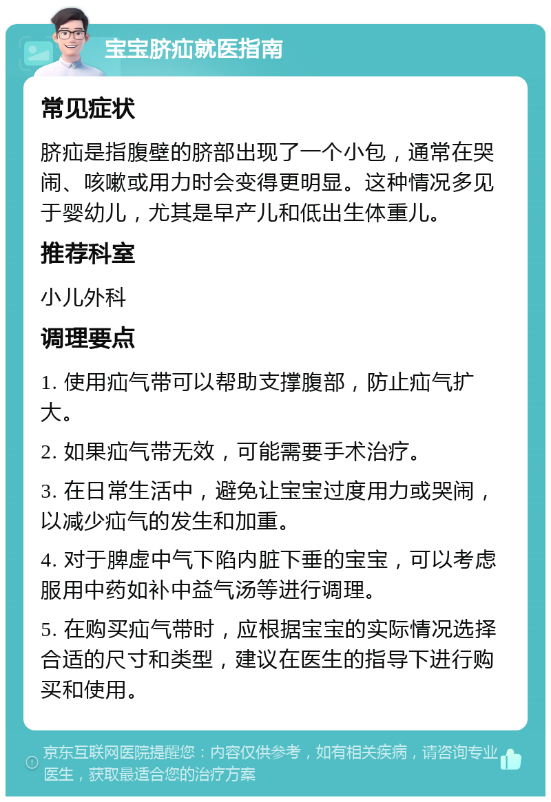 宝宝脐疝就医指南 常见症状 脐疝是指腹壁的脐部出现了一个小包，通常在哭闹、咳嗽或用力时会变得更明显。这种情况多见于婴幼儿，尤其是早产儿和低出生体重儿。 推荐科室 小儿外科 调理要点 1. 使用疝气带可以帮助支撑腹部，防止疝气扩大。 2. 如果疝气带无效，可能需要手术治疗。 3. 在日常生活中，避免让宝宝过度用力或哭闹，以减少疝气的发生和加重。 4. 对于脾虚中气下陷内脏下垂的宝宝，可以考虑服用中药如补中益气汤等进行调理。 5. 在购买疝气带时，应根据宝宝的实际情况选择合适的尺寸和类型，建议在医生的指导下进行购买和使用。