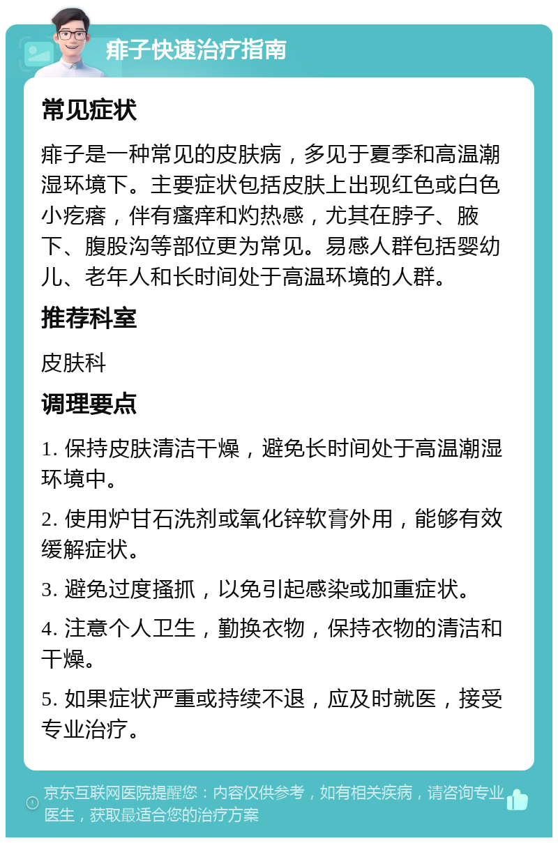 痱子快速治疗指南 常见症状 痱子是一种常见的皮肤病，多见于夏季和高温潮湿环境下。主要症状包括皮肤上出现红色或白色小疙瘩，伴有瘙痒和灼热感，尤其在脖子、腋下、腹股沟等部位更为常见。易感人群包括婴幼儿、老年人和长时间处于高温环境的人群。 推荐科室 皮肤科 调理要点 1. 保持皮肤清洁干燥，避免长时间处于高温潮湿环境中。 2. 使用炉甘石洗剂或氧化锌软膏外用，能够有效缓解症状。 3. 避免过度搔抓，以免引起感染或加重症状。 4. 注意个人卫生，勤换衣物，保持衣物的清洁和干燥。 5. 如果症状严重或持续不退，应及时就医，接受专业治疗。