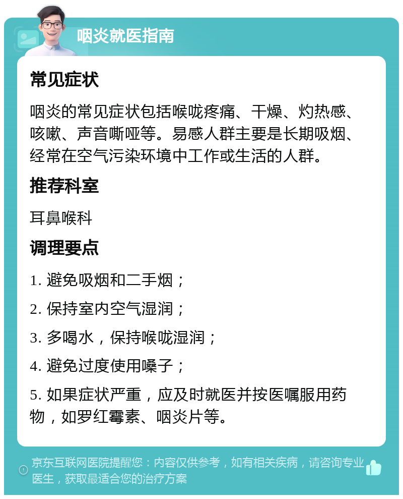 咽炎就医指南 常见症状 咽炎的常见症状包括喉咙疼痛、干燥、灼热感、咳嗽、声音嘶哑等。易感人群主要是长期吸烟、经常在空气污染环境中工作或生活的人群。 推荐科室 耳鼻喉科 调理要点 1. 避免吸烟和二手烟； 2. 保持室内空气湿润； 3. 多喝水，保持喉咙湿润； 4. 避免过度使用嗓子； 5. 如果症状严重，应及时就医并按医嘱服用药物，如罗红霉素、咽炎片等。