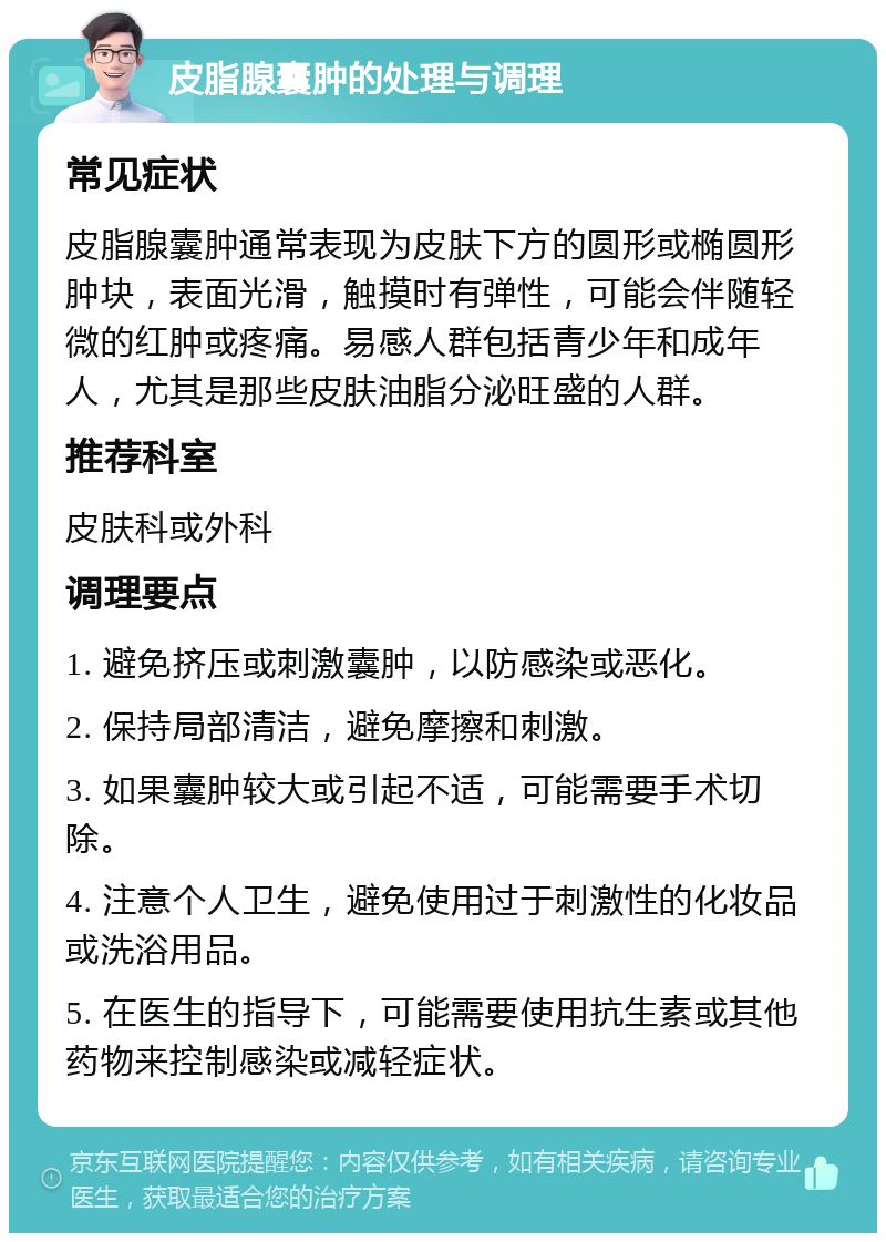 皮脂腺囊肿的处理与调理 常见症状 皮脂腺囊肿通常表现为皮肤下方的圆形或椭圆形肿块，表面光滑，触摸时有弹性，可能会伴随轻微的红肿或疼痛。易感人群包括青少年和成年人，尤其是那些皮肤油脂分泌旺盛的人群。 推荐科室 皮肤科或外科 调理要点 1. 避免挤压或刺激囊肿，以防感染或恶化。 2. 保持局部清洁，避免摩擦和刺激。 3. 如果囊肿较大或引起不适，可能需要手术切除。 4. 注意个人卫生，避免使用过于刺激性的化妆品或洗浴用品。 5. 在医生的指导下，可能需要使用抗生素或其他药物来控制感染或减轻症状。