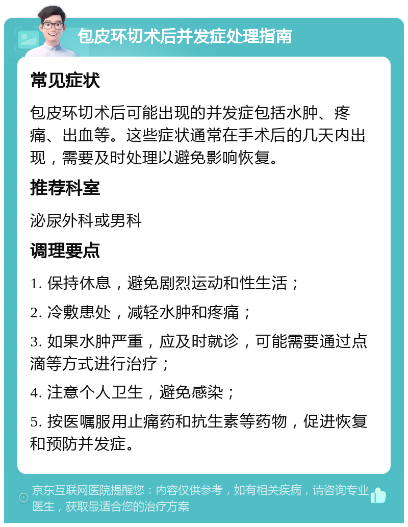 包皮环切术后并发症处理指南 常见症状 包皮环切术后可能出现的并发症包括水肿、疼痛、出血等。这些症状通常在手术后的几天内出现，需要及时处理以避免影响恢复。 推荐科室 泌尿外科或男科 调理要点 1. 保持休息，避免剧烈运动和性生活； 2. 冷敷患处，减轻水肿和疼痛； 3. 如果水肿严重，应及时就诊，可能需要通过点滴等方式进行治疗； 4. 注意个人卫生，避免感染； 5. 按医嘱服用止痛药和抗生素等药物，促进恢复和预防并发症。