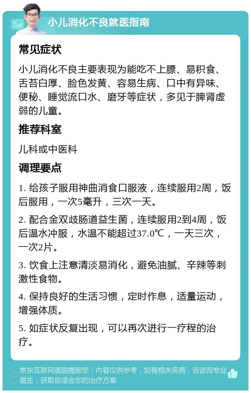 小儿消化不良就医指南 常见症状 小儿消化不良主要表现为能吃不上膘、易积食、舌苔白厚、脸色发黄、容易生病、口中有异味、便秘、睡觉流口水、磨牙等症状，多见于脾肾虚弱的儿童。 推荐科室 儿科或中医科 调理要点 1. 给孩子服用神曲消食口服液，连续服用2周，饭后服用，一次5毫升，三次一天。 2. 配合金双歧肠道益生菌，连续服用2到4周，饭后温水冲服，水温不能超过37.0℃，一天三次，一次2片。 3. 饮食上注意清淡易消化，避免油腻、辛辣等刺激性食物。 4. 保持良好的生活习惯，定时作息，适量运动，增强体质。 5. 如症状反复出现，可以再次进行一疗程的治疗。