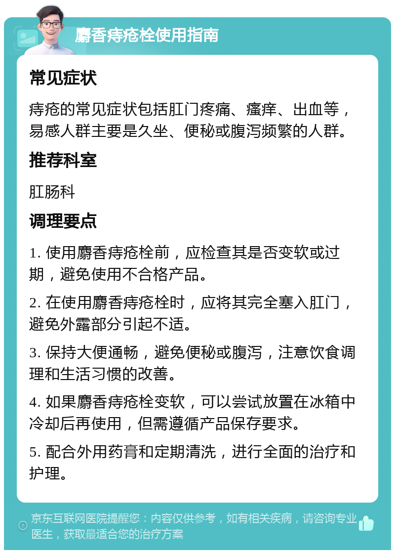 麝香痔疮栓使用指南 常见症状 痔疮的常见症状包括肛门疼痛、瘙痒、出血等，易感人群主要是久坐、便秘或腹泻频繁的人群。 推荐科室 肛肠科 调理要点 1. 使用麝香痔疮栓前，应检查其是否变软或过期，避免使用不合格产品。 2. 在使用麝香痔疮栓时，应将其完全塞入肛门，避免外露部分引起不适。 3. 保持大便通畅，避免便秘或腹泻，注意饮食调理和生活习惯的改善。 4. 如果麝香痔疮栓变软，可以尝试放置在冰箱中冷却后再使用，但需遵循产品保存要求。 5. 配合外用药膏和定期清洗，进行全面的治疗和护理。