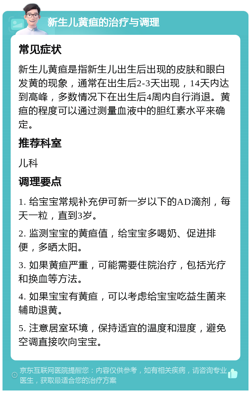 新生儿黄疸的治疗与调理 常见症状 新生儿黄疸是指新生儿出生后出现的皮肤和眼白发黄的现象，通常在出生后2-3天出现，14天内达到高峰，多数情况下在出生后4周内自行消退。黄疸的程度可以通过测量血液中的胆红素水平来确定。 推荐科室 儿科 调理要点 1. 给宝宝常规补充伊可新一岁以下的AD滴剂，每天一粒，直到3岁。 2. 监测宝宝的黄疸值，给宝宝多喝奶、促进排便，多晒太阳。 3. 如果黄疸严重，可能需要住院治疗，包括光疗和换血等方法。 4. 如果宝宝有黄疸，可以考虑给宝宝吃益生菌来辅助退黄。 5. 注意居室环境，保持适宜的温度和湿度，避免空调直接吹向宝宝。