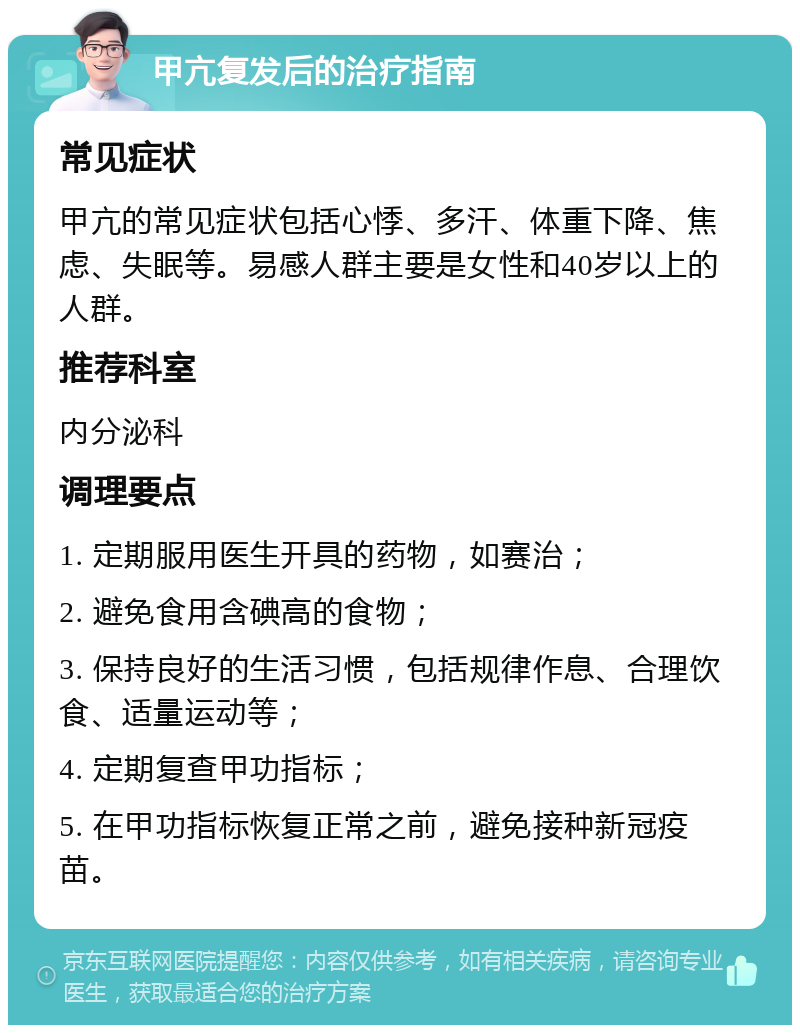 甲亢复发后的治疗指南 常见症状 甲亢的常见症状包括心悸、多汗、体重下降、焦虑、失眠等。易感人群主要是女性和40岁以上的人群。 推荐科室 内分泌科 调理要点 1. 定期服用医生开具的药物，如赛治； 2. 避免食用含碘高的食物； 3. 保持良好的生活习惯，包括规律作息、合理饮食、适量运动等； 4. 定期复查甲功指标； 5. 在甲功指标恢复正常之前，避免接种新冠疫苗。