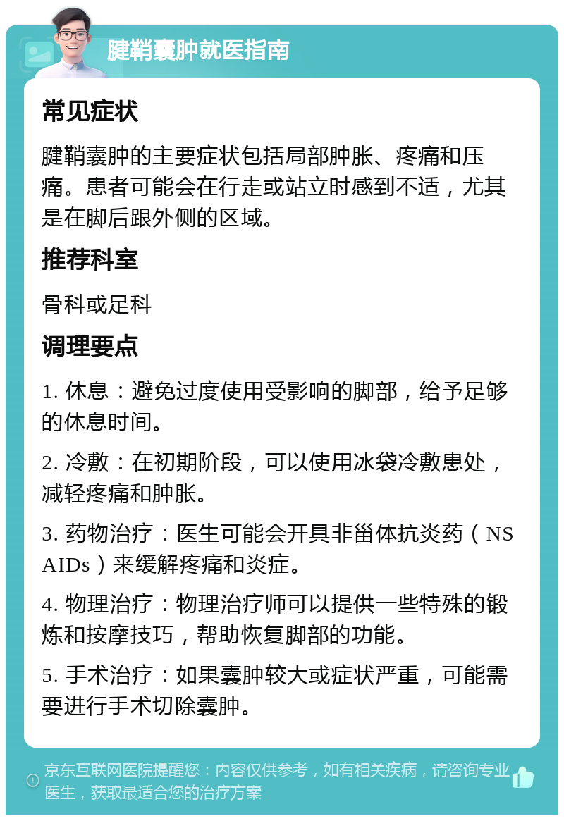 腱鞘囊肿就医指南 常见症状 腱鞘囊肿的主要症状包括局部肿胀、疼痛和压痛。患者可能会在行走或站立时感到不适，尤其是在脚后跟外侧的区域。 推荐科室 骨科或足科 调理要点 1. 休息：避免过度使用受影响的脚部，给予足够的休息时间。 2. 冷敷：在初期阶段，可以使用冰袋冷敷患处，减轻疼痛和肿胀。 3. 药物治疗：医生可能会开具非甾体抗炎药（NSAIDs）来缓解疼痛和炎症。 4. 物理治疗：物理治疗师可以提供一些特殊的锻炼和按摩技巧，帮助恢复脚部的功能。 5. 手术治疗：如果囊肿较大或症状严重，可能需要进行手术切除囊肿。