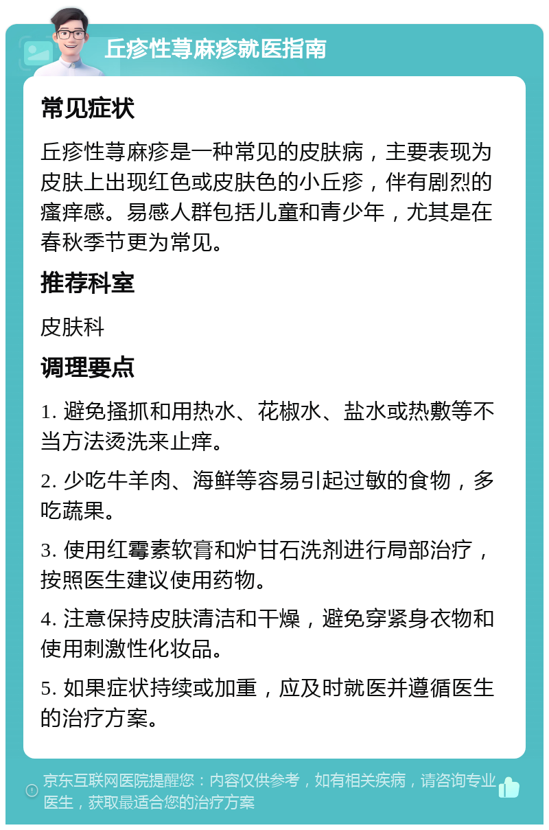 丘疹性荨麻疹就医指南 常见症状 丘疹性荨麻疹是一种常见的皮肤病，主要表现为皮肤上出现红色或皮肤色的小丘疹，伴有剧烈的瘙痒感。易感人群包括儿童和青少年，尤其是在春秋季节更为常见。 推荐科室 皮肤科 调理要点 1. 避免搔抓和用热水、花椒水、盐水或热敷等不当方法烫洗来止痒。 2. 少吃牛羊肉、海鲜等容易引起过敏的食物，多吃蔬果。 3. 使用红霉素软膏和炉甘石洗剂进行局部治疗，按照医生建议使用药物。 4. 注意保持皮肤清洁和干燥，避免穿紧身衣物和使用刺激性化妆品。 5. 如果症状持续或加重，应及时就医并遵循医生的治疗方案。