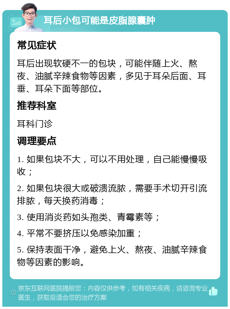 耳后小包可能是皮脂腺囊肿 常见症状 耳后出现软硬不一的包块，可能伴随上火、熬夜、油腻辛辣食物等因素，多见于耳朵后面、耳垂、耳朵下面等部位。 推荐科室 耳科门诊 调理要点 1. 如果包块不大，可以不用处理，自己能慢慢吸收； 2. 如果包块很大或破溃流脓，需要手术切开引流排脓，每天换药消毒； 3. 使用消炎药如头孢类、青霉素等； 4. 平常不要挤压以免感染加重； 5. 保持表面干净，避免上火、熬夜、油腻辛辣食物等因素的影响。