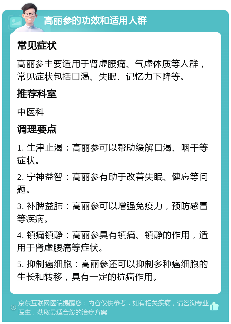 高丽参的功效和适用人群 常见症状 高丽参主要适用于肾虚腰痛、气虚体质等人群，常见症状包括口渴、失眠、记忆力下降等。 推荐科室 中医科 调理要点 1. 生津止渴：高丽参可以帮助缓解口渴、咽干等症状。 2. 宁神益智：高丽参有助于改善失眠、健忘等问题。 3. 补脾益肺：高丽参可以增强免疫力，预防感冒等疾病。 4. 镇痛镇静：高丽参具有镇痛、镇静的作用，适用于肾虚腰痛等症状。 5. 抑制癌细胞：高丽参还可以抑制多种癌细胞的生长和转移，具有一定的抗癌作用。