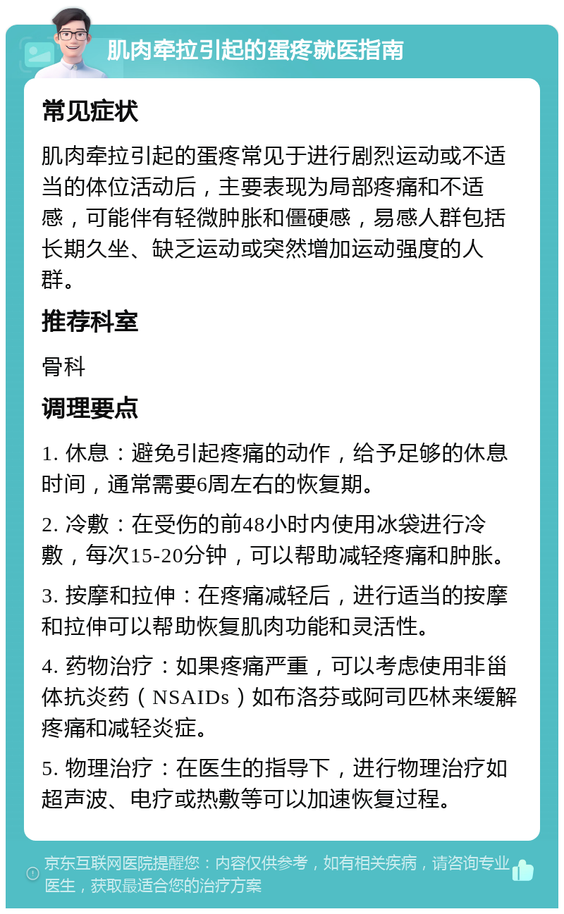 肌肉牵拉引起的蛋疼就医指南 常见症状 肌肉牵拉引起的蛋疼常见于进行剧烈运动或不适当的体位活动后，主要表现为局部疼痛和不适感，可能伴有轻微肿胀和僵硬感，易感人群包括长期久坐、缺乏运动或突然增加运动强度的人群。 推荐科室 骨科 调理要点 1. 休息：避免引起疼痛的动作，给予足够的休息时间，通常需要6周左右的恢复期。 2. 冷敷：在受伤的前48小时内使用冰袋进行冷敷，每次15-20分钟，可以帮助减轻疼痛和肿胀。 3. 按摩和拉伸：在疼痛减轻后，进行适当的按摩和拉伸可以帮助恢复肌肉功能和灵活性。 4. 药物治疗：如果疼痛严重，可以考虑使用非甾体抗炎药（NSAIDs）如布洛芬或阿司匹林来缓解疼痛和减轻炎症。 5. 物理治疗：在医生的指导下，进行物理治疗如超声波、电疗或热敷等可以加速恢复过程。