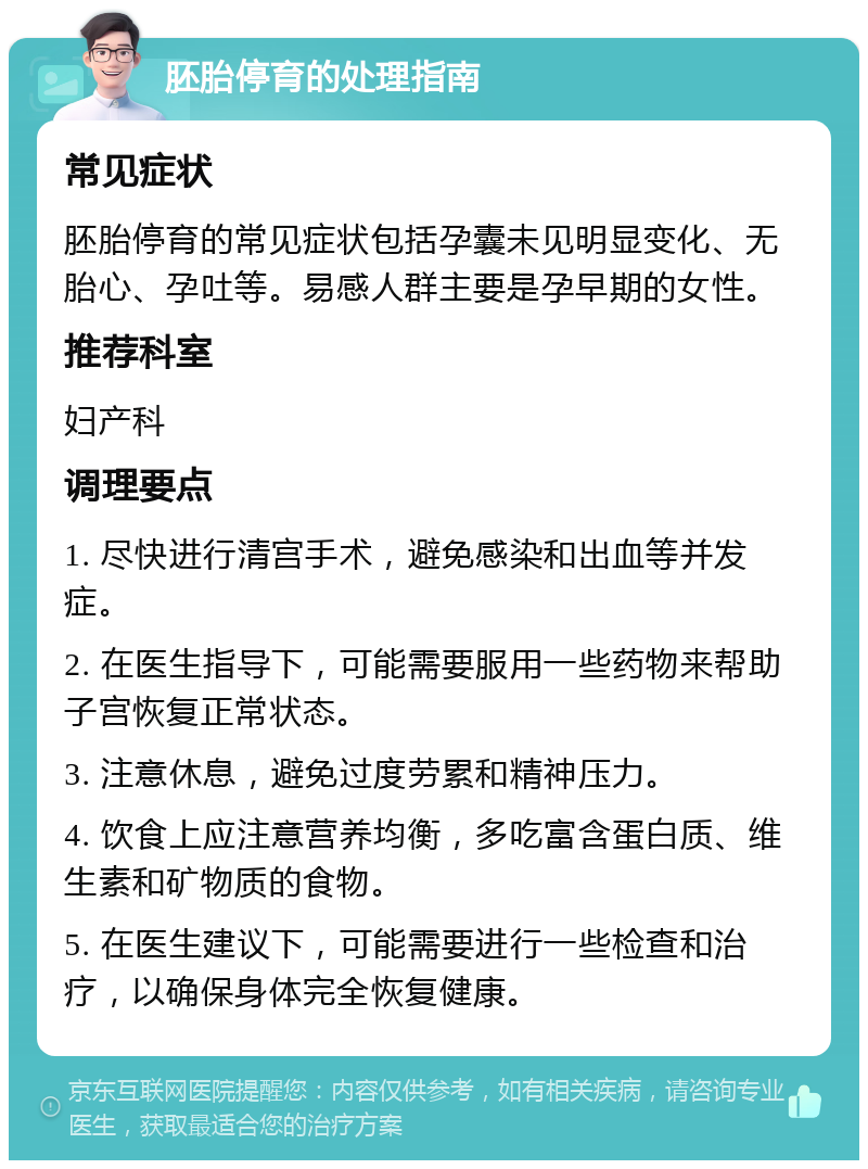 胚胎停育的处理指南 常见症状 胚胎停育的常见症状包括孕囊未见明显变化、无胎心、孕吐等。易感人群主要是孕早期的女性。 推荐科室 妇产科 调理要点 1. 尽快进行清宫手术，避免感染和出血等并发症。 2. 在医生指导下，可能需要服用一些药物来帮助子宫恢复正常状态。 3. 注意休息，避免过度劳累和精神压力。 4. 饮食上应注意营养均衡，多吃富含蛋白质、维生素和矿物质的食物。 5. 在医生建议下，可能需要进行一些检查和治疗，以确保身体完全恢复健康。